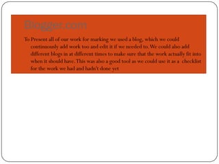 Blogger.com
To Present all of our work for marking we used a blog, which we could
   continuously add work too and edit it if we needed to. We could also add
   different blogs in at different times to make sure that the work actually fit into
   when it should have. This was also a good tool as we could use it as a checklist
   for the work we had and hadn't done yet
 