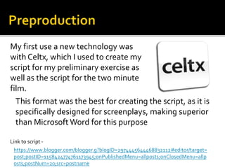 This format was the best for creating the script, as it is
specifically designed for screenplays, making superior
than Microsoft Word for this purpose
My first use a new technology was
with Celtx, which I used to create my
script for my preliminary exercise as
well as the script for the two minute
film.
https://www.blogger.com/blogger.g?blogID=2974445644468832112#editor/target=
post;postID=1158424774761173945;onPublishedMenu=allposts;onClosedMenu=allp
osts;postNum=20;src=postname
Link to script -
 