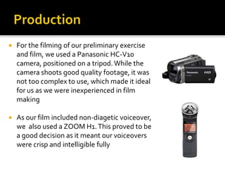  For the filming of our preliminary exercise
and film, we used a Panasonic HC-V10
camera, positioned on a tripod. While the
camera shoots good quality footage, it was
not too complex to use, which made it ideal
for us as we were inexperienced in film
making
 As our film included non-diagetic voiceover,
we also used a ZOOM H1.This proved to be
a good decision as it meant our voiceovers
were crisp and intelligible fully
 