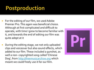  For the editing of our film, we used Adobe
Premier Pro.This again was beneficial choice.
Although at first complicated and difficult to
operate, with time I grew to become familiar with
it, and towards the end of editing our film was
quite adept at it
 During the editing stage, we not only uploaded
clips and voiceover but also sound effects, which
added to our film.These included a gunshot, as
well a non- copyrighted song called ‘Chinese
Dog’, from http://freemusicarchive.org which
meant we could freely use it for our film.
 