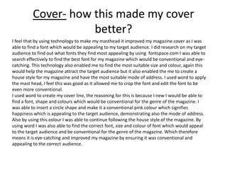 Cover- how this made my cover
better?
I feel that by using technology to make my masthead it improved my magazine cover as I was
able to find a font which would be appealing to my target audience. I did research on my target
audience to find out what fonts they find most appealing by using fontspace.com I was able to
search effectively to find the best font for my magazine which would be conventional and eye-
catching. This technology also enabled me to find the most suitable size and colour, again this
would help the magazine attract the target audience but it also enabled the me to create a
house style for my magazine and have the most suitable mode of address. I used word to apply
the mast head, I feel this was good as it allowed me to crop the font and edit the font to be
even more conventional.
I used word to create my cover line, the reasoning for this is because I new I would be able to
find a font, shape and colours which would be conventional for the genre of the magazine. I
was able to insert a circle shape and make it a conventional pink colour which signifies
happiness which is appealing to the target audience, demonstrating also the mode of address.
Also by using this colour I was able to continue following the house style of the magazine. By
using word I was also able to find the correct font, size and colour of font which would appeal
to the target audience and be conventional for the genre of the magazine. Which therefore
means it is eye-catching and improved my magazine by ensuring it was conventional and
appealing to the correct audience.
 