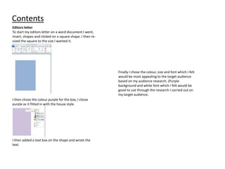 Contents
Editors letter
To start my editors letter on a word document I went,
insert, shapes and clicked on a square shape. I then re-
sized the square to the size I wanted it.
I then chose the colour purple for the box, I chose
purple as it fitted in with the house style.
I then added a text box on the shape and wrote the
text.
Finally I chose the colour, size and font which I felt
would be most appealing to the target audience
based on my audience research. (Purple
background and white font which I felt would be
good to use through the research I carried out on
my target audience.
 