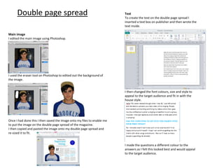 Double page spread
Main image
I edited the main image using Photoshop.
I used the eraser tool on Photoshop to edited out the background of
the image.
Once I had done this I then saved the image onto my files to enable me
to put the image on the double page spread of the magazine.
I then copied and pasted the image onto my double page spread and
re-sized it to fit.
Text
To create the text on the double page spread I
inserted a text box on publisher and then wrote the
text inside.
I then changed the font colours, size and style to
appeal to the target audience and fit in with the
house style.
I made the questions a different colour to the
answers as I felt this looked best and would appeal
to the target audience.
 