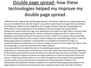 Double page spread- how these
technologies helped my improve my
double page spread.
I edited the main image on the double page spread on Photoshop, I felt this was a good programme
to use as it enabled me to edit the image in a way which would make the image more conventional.
On Photoshop I edited out the background of the image, this then made the image background
white which is more conventional as the background was much lighter. By having a lighter
background it would make the image more appealing to the audience as light colours connote things
the target audience stereotypically like. Also by making the background white it meant that the
background contrasted well which the costume as there is white in the costume which would help
attract the target audience as this creates a mode of address for the double page spread. I made the
double page spread on publisher, I used publisher as it enabled me to place the image in a
conventional place and allowed me to re-size the image. As it was the main image I was able to make
the image large so it was eye-catching for the target audience.
I also used publisher to created the text for the double page spread, I felt this was the best
programme as I would be able to find the fonts and colours which were conventional and appealing
to the audience and publisher would also allow me to edit and move the text as and when I needed
to. This enabled the magazine to attract the target audience as I could use conventional fonts and
colours, I made the questions blue as it is an informal magazine and having all of the writing black
may have came across as formal which would have set the wrong mode of address. This
demonstrates how publisher therefore enabled me to make the double page spread appeal to the
target audience and also be conventional as well as creating a house style and mode of address.
 