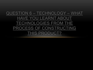 QUESTION 6 – TECHNOLOGY – WHAT
HAVE YOU LEARNT ABOUT
TECHNOLOGIES FROM THE
PROCESS OF CONSTRUCTING
THIS PRODUCT?
 