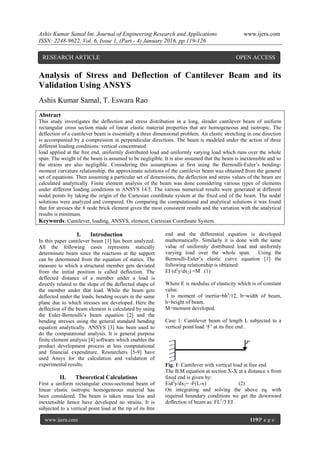 Ashis Kumar Samal Int. Journal of Engineering Research and Applications www.ijera.com
ISSN: 2248-9622, Vol. 6, Issue 1, (Part - 4) January 2016, pp.119-126
www.ijera.com 119|P a g e
Analysis of Stress and Deflection of Cantilever Beam and its
Validation Using ANSYS
Ashis Kumar Samal, T. Eswara Rao
Abstract
This study investigates the deflection and stress distribution in a long, slender cantilever beam of uniform
rectangular cross section made of linear elastic material properties that are homogeneous and isotropic. The
deflection of a cantilever beam is essentially a three dimensional problem. An elastic stretching in one direction
is accompanied by a compression in perpendicular directions. The beam is modeled under the action of three
different loading conditions: vertical concentrated
load applied at the free end, uniformly distributed load and uniformly varying load which runs over the whole
span. The weight of the beam is assumed to be negligible. It is also assumed that the beam is inextensible and so
the strains are also negligible. Considering this assumptions at first using the Bernoulli-Euler’s bending-
moment curvature relationship, the approximate solutions of the cantilever beam was obtained from the general
set of equations. Then assuming a particular set of dimensions, the deflection and stress values of the beam are
calculated analytically. Finite element analysis of the beam was done considering various types of elements
under different loading conditions in ANSYS 14.5. The various numerical results were generated at different
nodal points by taking the origin of the Cartesian coordinate system at the fixed end of the beam. The nodal
solutions were analyzed and compared. On comparing the computational and analytical solutions it was found
that for stresses the 8 node brick element gives the most consistent results and the variation with the analytical
results is minimum.
Keywords: Cantilever, loading, ANSYS, element, Cartesian Coordinate System.
I. Introduction
In this paper cantilever beam [1] has been analyzed.
All the following cases represents statically
determinate beam since the reactions at the support
can be determined from the equation of statics. The
measure to which a structural member gets deviated
from the initial position is called deflection. The
deflected distance of a member under a load is
directly related to the slope of the deflected shape of
the member under that load. While the beam gets
deflected under the loads, bending occurs in the same
plane due to which stresses are developed. Here the
deflection of the beam element is calculated by using
the Euler-Bernoulli’s beam equation [2] and the
bending stresses using the general standard bending
equation analytically. ANSYS [3] has been used to
do the computational analysis. It is general purpose
finite element analysis [4] software which enables the
product development process at less computational
and financial expenditure. Researchers [5-9] have
used Ansys for the calculation and validation of
experimental results.
II. Theoretical Calculations
First a uniform rectangular cross-sectional beam of
linear elastic isotropic homogeneous material has
been considered. The beam is taken mass less and
inextensible hence have developed no strains. It is
subjected to a vertical point load at the tip of its free
end and the differential equation is developed
mathematically. Similarly it is done with the same
value of uniformly distributed load and uniformly
varying load over the whole span. Using the
Bernoulli-Euler’s elastic curve equation [1] the
following relationship is obtained:
EI (d2
y/dx2) =M (1)
Where E is modulus of elasticity which is of constant
value.
I is moment of inertia=bh3
/12, b=width of beam,
h=height of beam.
M=moment developed.
Case 1: Cantilever beam of length L subjected to a
vertical point load ‘F’ at its free end .
Fig. 1: Cantilever with vertical load at free end
The B.M equation at section X-X at a distance x from
fixed end is given by:
Eid2
y/dx2= -F(L-x) (2)
On integrating and solving the above eq. with
required boundary conditions we get the downward
deflection of beam as: FL3
/3 EI .
RESEARCH ARTICLE OPEN ACCESS
 