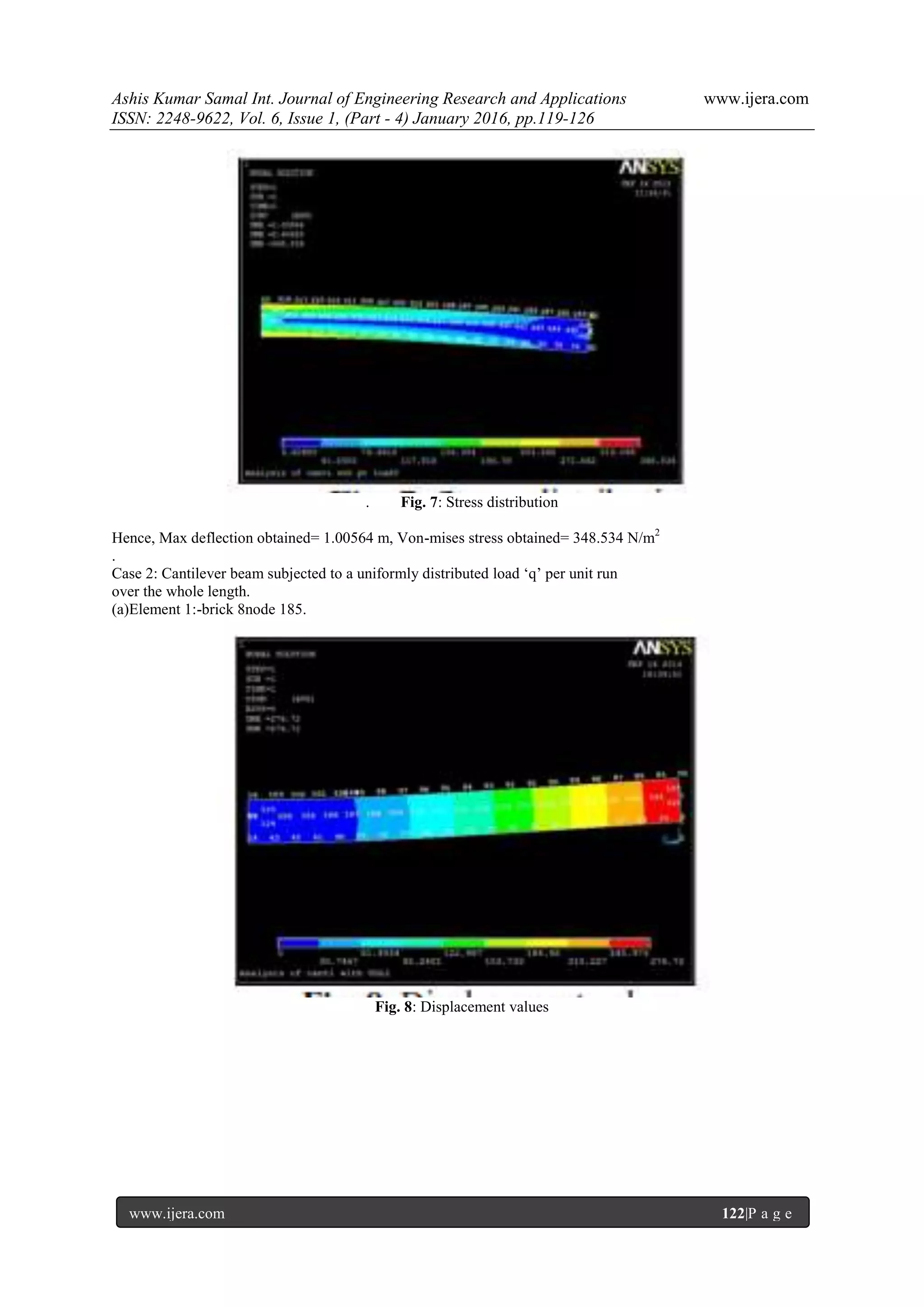 Ashis Kumar Samal Int. Journal of Engineering Research and Applications www.ijera.com
ISSN: 2248-9622, Vol. 6, Issue 1, (Part - 4) January 2016, pp.119-126
www.ijera.com 122|P a g e
. Fig. 7: Stress distribution
Hence, Max deflection obtained= 1.00564 m, Von-mises stress obtained= 348.534 N/m2
.
Case 2: Cantilever beam subjected to a uniformly distributed load ‘q’ per unit run
over the whole length.
(a)Element 1:-brick 8node 185.
Fig. 8: Displacement values
 