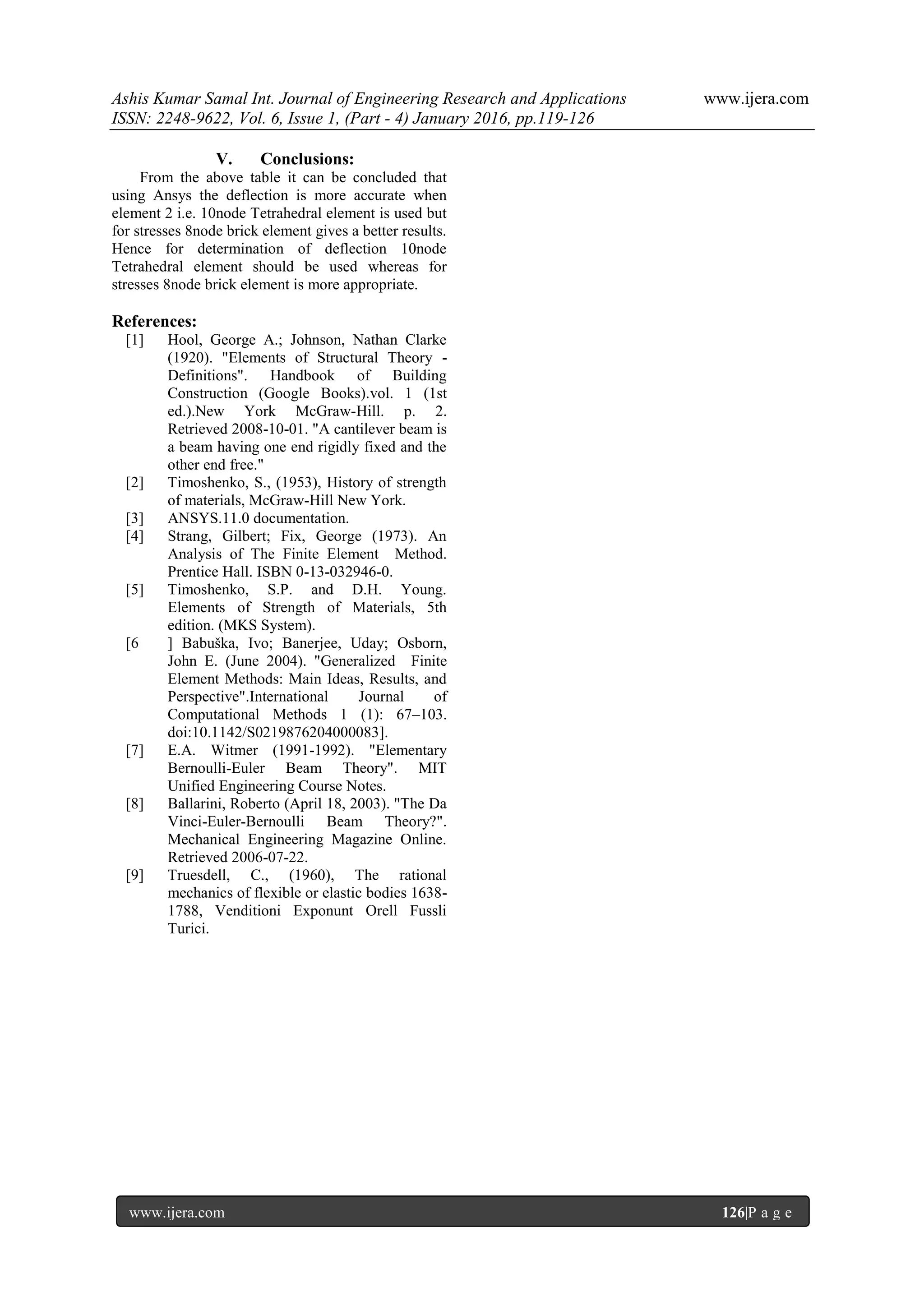 Ashis Kumar Samal Int. Journal of Engineering Research and Applications www.ijera.com
ISSN: 2248-9622, Vol. 6, Issue 1, (Part - 4) January 2016, pp.119-126
www.ijera.com 126|P a g e
V. Conclusions:
From the above table it can be concluded that
using Ansys the deflection is more accurate when
element 2 i.e. 10node Tetrahedral element is used but
for stresses 8node brick element gives a better results.
Hence for determination of deflection 10node
Tetrahedral element should be used whereas for
stresses 8node brick element is more appropriate.
References:
[1] Hool, George A.; Johnson, Nathan Clarke
(1920). "Elements of Structural Theory -
Definitions". Handbook of Building
Construction (Google Books).vol. 1 (1st
ed.).New York McGraw-Hill. p. 2.
Retrieved 2008-10-01. "A cantilever beam is
a beam having one end rigidly fixed and the
other end free."
[2] Timoshenko, S., (1953), History of strength
of materials, McGraw-Hill New York.
[3] ANSYS.11.0 documentation.
[4] Strang, Gilbert; Fix, George (1973). An
Analysis of The Finite Element Method.
Prentice Hall. ISBN 0-13-032946-0.
[5] Timoshenko, S.P. and D.H. Young.
Elements of Strength of Materials, 5th
edition. (MKS System).
[6 ] Babuška, Ivo; Banerjee, Uday; Osborn,
John E. (June 2004). "Generalized Finite
Element Methods: Main Ideas, Results, and
Perspective".International Journal of
Computational Methods 1 (1): 67–103.
doi:10.1142/S0219876204000083].
[7] E.A. Witmer (1991-1992). "Elementary
Bernoulli-Euler Beam Theory". MIT
Unified Engineering Course Notes.
[8] Ballarini, Roberto (April 18, 2003). "The Da
Vinci-Euler-Bernoulli Beam Theory?".
Mechanical Engineering Magazine Online.
Retrieved 2006-07-22.
[9] Truesdell, C., (1960), The rational
mechanics of flexible or elastic bodies 1638-
1788, Venditioni Exponunt Orell Fussli
Turici.
 