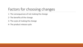 Factors for choosing changes
1- The consequences of not making the change
2- The benefits of the change
3- The costs of making the change
4- The product release cycle
 