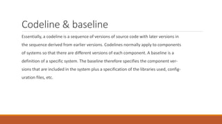Codeline & baseline
Essentially, a codeline is a sequence of versions of source code with later versions in
the sequence derived from earlier versions. Codelines normally apply to components
of systems so that there are different versions of each component. A baseline is a
definition of a specific system. The baseline therefore specifies the component ver-
sions that are included in the system plus a specification of the libraries used, config-
uration files, etc.
 