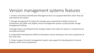 Version management systems features
1- Version and release identification Managed versions are assigned identifiers when they are
submitted to the system.
2- Storage management To reduce the storage space required by multiple versions of
components that differ only slightly, version management systems usually provide storage
management facilities.
3-Change history recording All of the changes made to the code of a system or component are
recorded and listed.
4- Independent development Different developers may be working on the same component at
the same time.
5- Project support A version management system may support the development of several
projects, which share components.
 