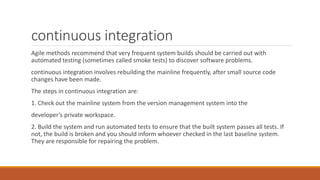continuous integration
Agile methods recommend that very frequent system builds should be carried out with
automated testing (sometimes called smoke tests) to discover software problems.
continuous integration involves rebuilding the mainline frequently, after small source code
changes have been made.
The steps in continuous integration are:
1. Check out the mainline system from the version management system into the
developer’s private workspace.
2. Build the system and run automated tests to ensure that the built system passes all tests. If
not, the build is broken and you should inform whoever checked in the last baseline system.
They are responsible for repairing the problem.
 