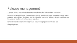 Release management
A system release is a version of a software system that is distributed to customers.
For mass- market software, it is usually possible to identify two types of release namely major
releases, which deliver significant new functionality, and minor releases, which repair bugs and
fix customer problems that have been reported.
For custom software or software product lines, managing system releases is a
complex process.
 