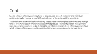 Cont..
Special releases of the system may have to be produced for each customer and individual
customers may be running several different releases of the system at the same time.
This means that a software company selling a specialized software product may have to manage
tens or even hundreds of different releases of that product. Their configuration management
systems and processes have to be designed to provide information about which customers have
which releases of the system and the relationship between releases and system versions.
 