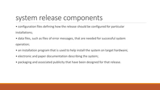system release components
• configuration files defining how the release should be configured for particular
installations;
• data files, such as files of error messages, that are needed for successful system
operation;
• an installation program that is used to help install the system on target hardware;
• electronic and paper documentation describing the system;
• packaging and associated publicity that have been designed for that release.
 