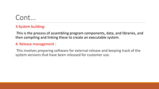 Cont...
3-System building:
This is the process of assembling program components, data, and libraries, and
then compiling and linking these to create an executable system.
4. Release management :
This involves preparing software for external release and keeping track of the
system versions that have been released for customer use.
 