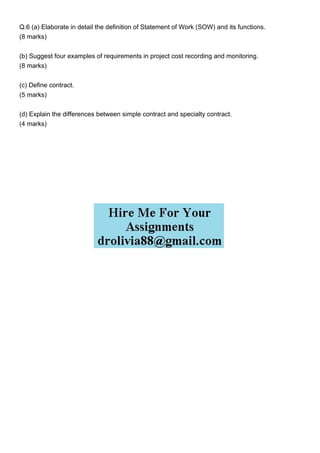 Q.6 (a) Elaborate in detail the definition of Statement of Work (SOW) and its functions.
(8 marks)
(b) Suggest four examples of requirements in project cost recording and monitoring.
(8 marks)
(c) Define contract.
(5 marks)
(d) Explain the differences between simple contract and specialty contract.
(4 marks)
 