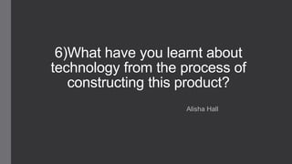 6)What have you learnt about
technology from the process of
constructing this product?
Alisha Hall
 