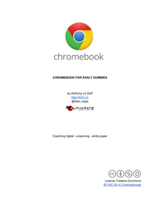  
 
 
 
CHROMEBOOK FOR EARLY DUMMIES 
 
 
 
by Anthony Le Goff 
http://k3rn.co 
@Ideo_logiq 
 
 
 
 
 
 
Coaching digital ­ e­learning ­ white paper 
 
 
 
 
 
 
 
 
 
Licence Creative Commons 
BY­NC­SA 4.0 internationale  
 