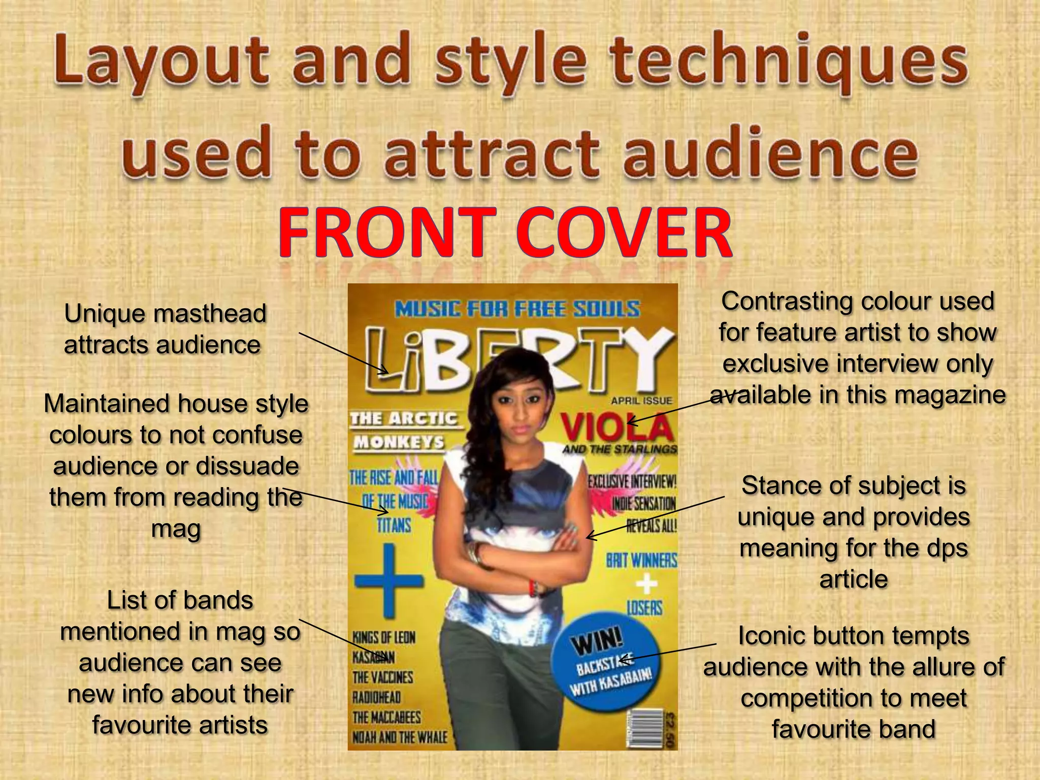 Unique masthead          Contrasting colour used
 attracts audience        for feature artist to show
                           exclusive interview only
Maintained house style   available in this magazine
colours to not confuse
 audience or dissuade
them from reading the       Stance of subject is
         mag                unique and provides
                            meaning for the dps
                                   article
     List of bands
 mentioned in mag so       Iconic button tempts
  audience can see       audience with the allure of
 new info about their       competition to meet
   favourite artists          favourite band
 