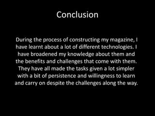 Conclusion
During the process of constructing my magazine, I
have learnt about a lot of different technologies. I
have broadened my knowledge about them and
the benefits and challenges that come with them.
They have all made the tasks given a lot simpler
with a bit of persistence and willingness to learn
and carry on despite the challenges along the way.

 