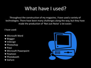 What have I used?
Throughout the construction of my magazine, I have used a variety of
technologies. There have been many challenges along the way, but they have
made the production of ‘Not Just Noise’ a lot easier.
I have used:

Microsoft Word
Blogger
InDesign
Photoshop
Prezi
Microsoft Powerpoint
Powtoon
Photobooth
DaFont

 