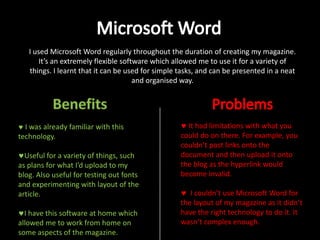 I used Microsoft Word regularly throughout the duration of creating my magazine.
It’s an extremely flexible software which allowed me to use it for a variety of
things. I learnt that it can be used for simple tasks, and can be presented in a neat
and organised way.

I was already familiar with this
technology.
Useful for a variety of things, such
as plans for what I’d upload to my
blog. Also useful for testing out fonts
and experimenting with layout of the
article.
I have this software at home which
allowed me to work from home on
some aspects of the magazine.

It had limitations with what you
could do on there. For example, you
couldn’t post links onto the
document and then upload it onto
the blog as the hyperlink would
become invalid.
I couldn’t use Microsoft Word for
the layout of my magazine as it didn’t
have the right technology to do it. It
wasn’t complex enough.

 