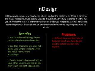 InDesign
InDesign was completely new to me when I started the prelim task. When it came to
the music magazine, I was getting used to it but still hadn’t fully explored it to the full
yet. I have learnt that it is extremely useful for creating a magazine as it has advanced
technology which allows you to be extremely creative and do anything you want to
with it.

o Has complex technology so you
can be adventurous and creative.
o Good for practicing layout or flat
plans. Very simple to create layers
and move them around
accordingly.

o Easy to import photos and text in
from other sources and edit as you
wish to get the right appearance.

o Difficult to use at first, lots of
features which you have to get
used to before you can fully
explore.

 