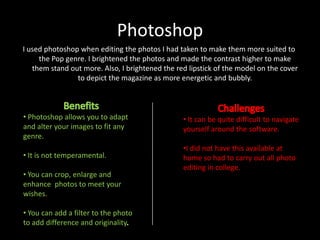 Photoshop
I used photoshop when editing the photos I had taken to make them more suited to
the Pop genre. I brightened the photos and made the contrast higher to make
them stand out more. Also, I brightened the red lipstick of the model on the cover
to depict the magazine as more energetic and bubbly.

• Photoshop allows you to adapt
and alter your images to fit any
genre.

• It can be quite difficult to navigate
yourself around the software.

• It is not temperamental.

•I did not have this available at
home so had to carry out all photo
editing in college.

• You can crop, enlarge and
enhance photos to meet your
wishes.

• You can add a filter to the photo
to add difference and originality

 