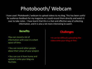Photobooth/ Webcam
I have used Photobooth / webcam to upload videos to my blog. This has been useful
for audience feedback for my magazine as I could record them directly and watch it
over to take notes. I have learnt that this is a fast and effective way of collecting
information, and it is also a lot more interesting to watch.

•You can record a lot of
information with ease in a short
space of time.
• You can record other people
about their views of your project.
• You can use it from home and
upload it onto your blog via
YouTube.

• It can be difficult uploading the
video onto your blog at first.

 