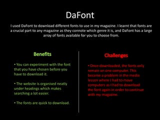 DaFont
I used DaFont to download different fonts to use in my magazine. I learnt that fonts are
a crucial part to any magazine as they connote which genre it is, and DaFont has a large
array of fonts available for you to choose from.

• You can experiment with the font
that you have chosen before you
have to download it.
• The website is organised neatly
under headings which makes
searching a lot easier.
• The fonts are quick to download.

• Once downloaded, the fonts only
remain on one computer. This
became a problem in the media
lesson where I had to move
computers as I had to download
the font again in order to continue
with my magazine.

 