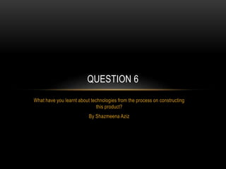What have you learnt about technologies from the process on constructing
this product?
By Shazmeena Aziz
QUESTION 6
 