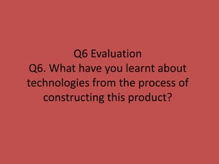 Q6 Evaluation
Q6. What have you learnt about
technologies from the process of
   constructing this product?
 