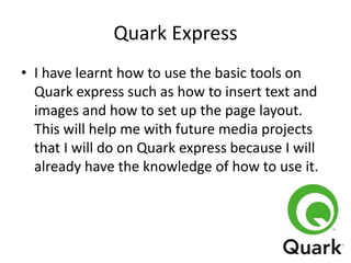 Quark Express
• I have learnt how to use the basic tools on
Quark express such as how to insert text and
images and how to set up the page layout.
This will help me with future media projects
that I will do on Quark express because I will
already have the knowledge of how to use it.

 
