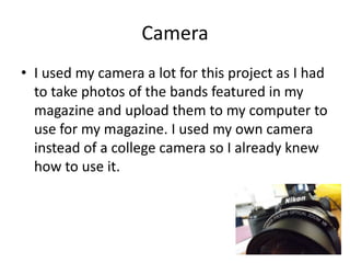 Camera
• I used my camera a lot for this project as I had
to take photos of the bands featured in my
magazine and upload them to my computer to
use for my magazine. I used my own camera
instead of a college camera so I already knew
how to use it.

 