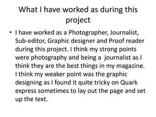 What I have worked as during this
project
• I have worked as a Photographer, Journalist,
Sub-editor, Graphic designer and Proof reader
during this project. I think my strong points
were photography and being a journalist as I
think they are the best things in my magazine.
I think my weaker point was the graphic
designing as I found it quite tricky on Quark
express sometimes to lay out the page and set
up the text.

 