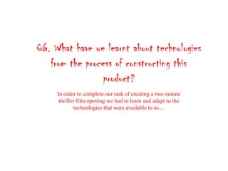 Q6. What have we learnt about technologies
from the process of constructing this
product?
In order to complete our task of creating a two minute
thriller film opening we had to learn and adapt to the
technologies that were available to us…
 