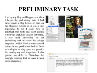 I set up my blog on Blogger.com when
I began the preliminary task. I had
never made a blog before or been on
the blogging website so it was a new
experience to me. I learnt how to
construct text posts and insert photos
which was useful for tasks in the future.
I also used Photoshop in the
preliminary task to create the college
magazine , which I had also never used
before. It was good to use both of these
technologies as they gave me practice
for making my real magazines. I also
gained new skills on Photoshop, for
example warping text to make it look
more interesting.
PRELIMINARY TASK
 