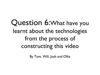 Question 6:What have you
learnt about the technologies
from the process of
constructing this video
By Tom, Will, Josh and Ollie
 