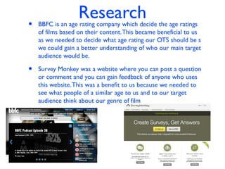 Research
• BBFC is an age rating company which decide the age ratings
of films based on their content.This became beneficial to us
as we needed to decide what age rating our OTS should be s
we could gain a better understanding of who our main target
audience would be.
• Survey Monkey was a website where you can post a question
or comment and you can gain feedback of anyone who uses
this website.This was a benefit to us because we needed to
see what people of a similar age to us and to our target
audience think about our genre of film
 