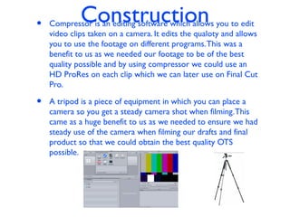Construction• Compressor is an editing software which allows you to edit
video clips taken on a camera. It edits the qualoty and allows
you to use the footage on different programs.This was a
benefit to us as we needed our footage to be of the best
quality possible and by using compressor we could use an
HD ProRes on each clip which we can later use on Final Cut
Pro.
• A tripod is a piece of equipment in which you can place a
camera so you get a steady camera shot when filming.This
came as a huge benefit to us as we needed to ensure we had
steady use of the camera when filming our drafts and final
product so that we could obtain the best quality OTS
possible.
 