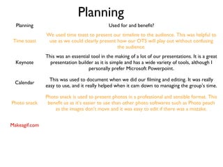 Planning
Planning Used for and benefit?
Time toast
We used time toast to present our timeline to the audience. This was helpful to
use as we could clearly present how our OTS will play out without confusing
the audience.
Keynote
This was an essential tool in the making of a lot of our presentations. It is a great
presentation builder as it is simple and has a wide variety of tools, although I
personally prefer Microsoft Powerpoint.
Calendar
This was used to document when we did our filming and editing. It was really
easy to use, and it really helped when it cam down to managing the group’s time.
Photo snack
Photo snack is used to present photos in a professional and sensible format. This
benefit us as it’s easier to use than other photo softwares such as Photo peach
as the images don’t move and it was easy to edit if there was a mistake.
Makeagif.com
 