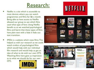 Research:
• Netflix is a site which is accessible to
most devices where you can watch
programmes and films for $6 a month.
Being able to have access to Netflix
allowed our group to see which films
used what type of font. Using Netflix
benefit us as we watched psychological
films and learnt that these types of films
have plain text with a fade in fade out
text transition.
• IMDb is a website which rates films.This
helped us with our research as we could
watch trailers of psychological films
which would help with our individual
film research and would help us get an
idea of what to do with our own OTS.
Watching films here gave us inspiration
as to what we should do for our own
OTS.
 