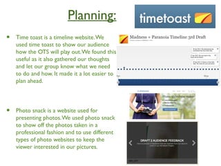 Planning:
• Time toast is a timeline website.We
used time toast to show our audience
how the OTS will play out.We found this
useful as it also gathered our thoughts
and let our group know what we need
to do and how. It made it a lot easier to
plan ahead.
• Photo snack is a website used for
presenting photos.We used photo snack
to show off the photos taken in a
professional fashion and to use different
types of photo websites to keep the
viewer interested in our pictures.
 