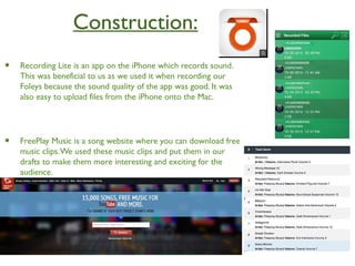Construction:
• Recording Lite is an app on the iPhone which records sound.
This was beneficial to us as we used it when recording our
Foleys because the sound quality of the app was good. It was
also easy to upload files from the iPhone onto the Mac.
• FreePlay Music is a song website where you can download free
music clips.We used these music clips and put them in our
drafts to make them more interesting and exciting for the
audience.
 