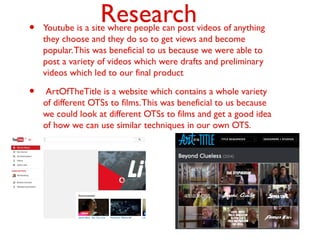 Research• Youtube is a site where people can post videos of anything
they choose and they do so to get views and become
popular.This was beneficial to us because we were able to
post a variety of videos which were drafts and preliminary
videos which led to our final product
• ArtOfTheTitle is a website which contains a whole variety
of different OTSs to films.This was beneficial to us because
we could look at different OTSs to films and get a good idea
of how we can use similar techniques in our own OTS.
 
