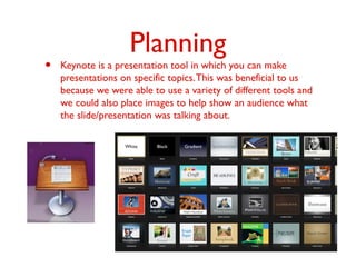 Planning
• Keynote is a presentation tool in which you can make
presentations on specific topics.This was beneficial to us
because we were able to use a variety of different tools and
we could also place images to help show an audience what
the slide/presentation was talking about.
 