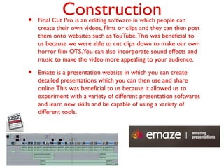 Construction• Final Cut Pro is an editing software in which people can
create their own videos, films or clips and they can then post
them onto websites such asYouTube.This was beneficial to
us because we were able to cut clips down to make our own
horror film OTS.You can also incorporate sound effects and
music to make the video more appealing to your audience.
• Emaze is a presentation website in which you can create
detailed presentations which you can then use and share
online.This was beneficial to us because it allowed us to
experiment with a variety of different presentation softwares
and learn new skills and be capable of using a variety of
different tools.
 