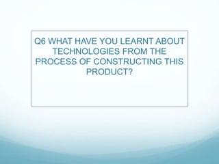 Q6 WHAT HAVE YOU LEARNT ABOUT
TECHNOLOGIES FROM THE
PROCESS OF CONSTRUCTING THIS
PRODUCT?
 