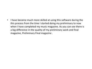 I have become much more skilled at using this software during the this process from the time I started doing my preliminary to now when I have completed my music magazine. As you can see there is a big difference in the quality of my preliminary work and final magazine, Preliminary Final magazine . 